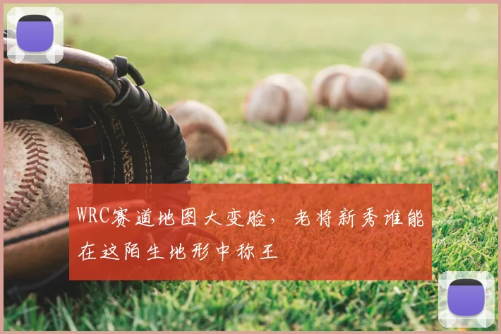WRC赛道地图大变脸,老将新秀谁能在这陌生地形中称王