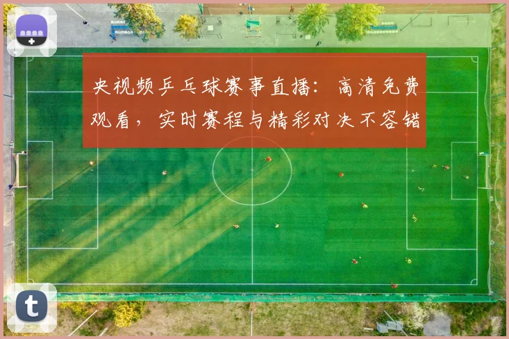 央视频乒乓球赛事直播：高清免费观看，实时赛程与精彩对决不容错过