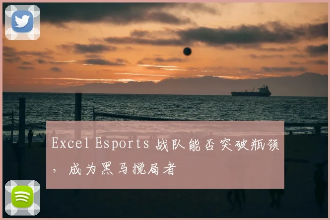 Excel Esports 战队能否突破瓶颈，成为黑马搅局者